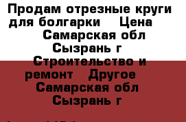 Продам отрезные круги для болгарки. › Цена ­ 100 - Самарская обл., Сызрань г. Строительство и ремонт » Другое   . Самарская обл.,Сызрань г.